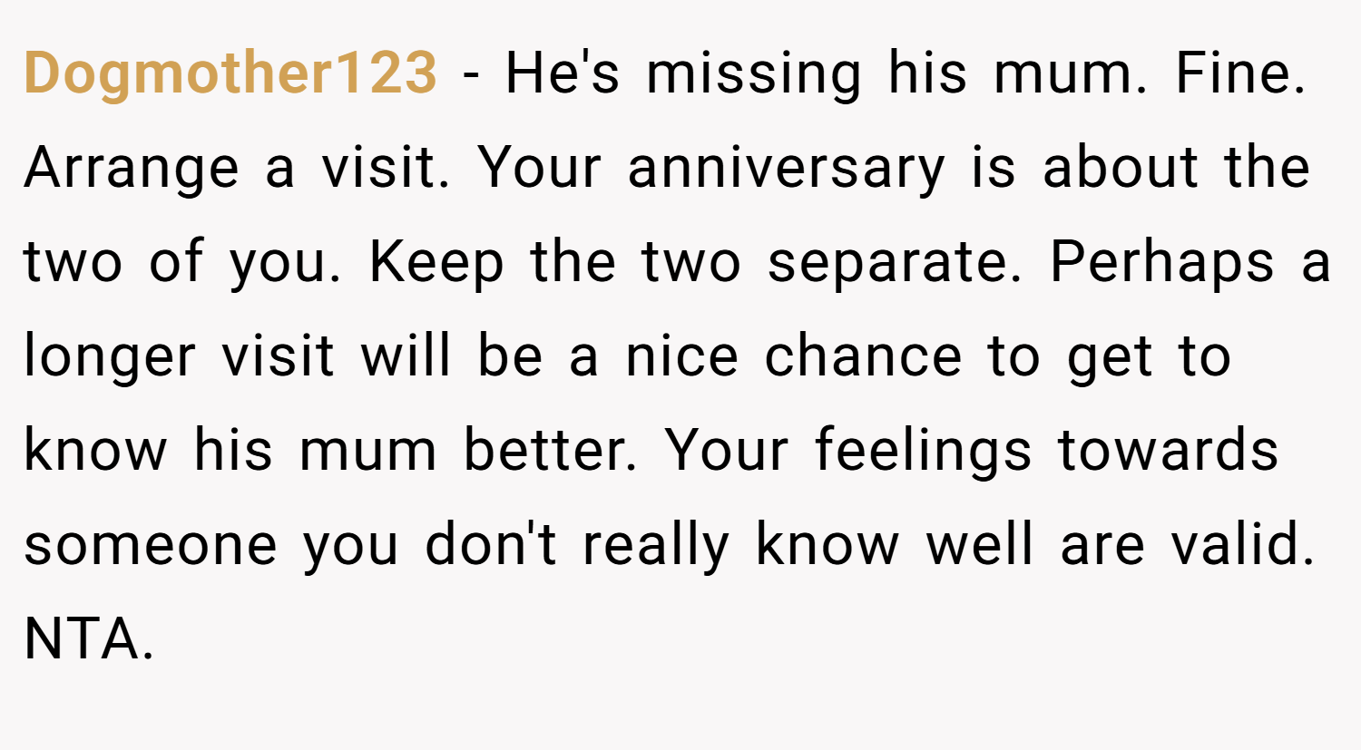 Dogmother123 − He's missing his mum. Fine. Arrange a visit. Your anniversary is about the two of you. Keep the two separate. Perhaps a longer visit will be a nice chance to get to know his mum better. Your feelings towards someone you don't really know well are valid. NTA.