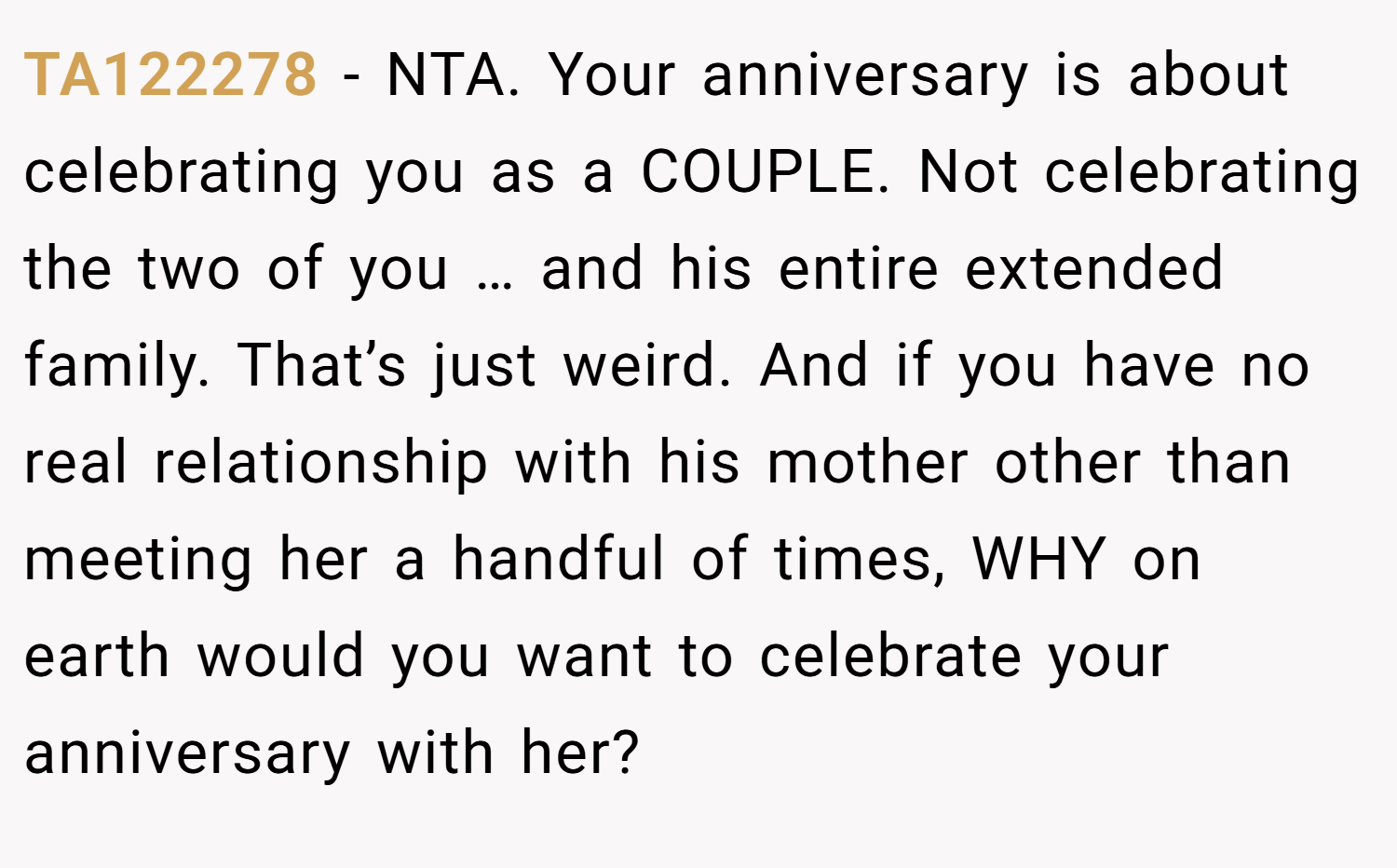 TA122278 − NTA. Your anniversary is about celebrating you as a COUPLE. Not celebrating the two of you … and his entire extended family. That’s just weird. And if you have no real relationship with his mother other than meeting her a handful of times, WHY on earth would you want to celebrate your anniversary with her?