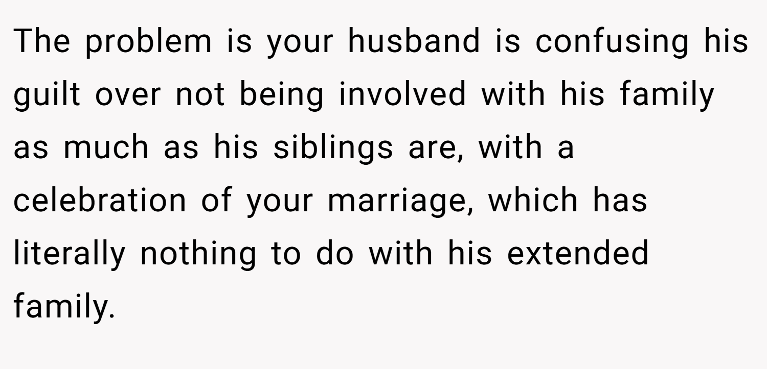 The problem is your husband is confusing his guilt over not being involved with his family as much as his siblings are, with a celebration of your marriage, which has literally nothing to do with his extended family.