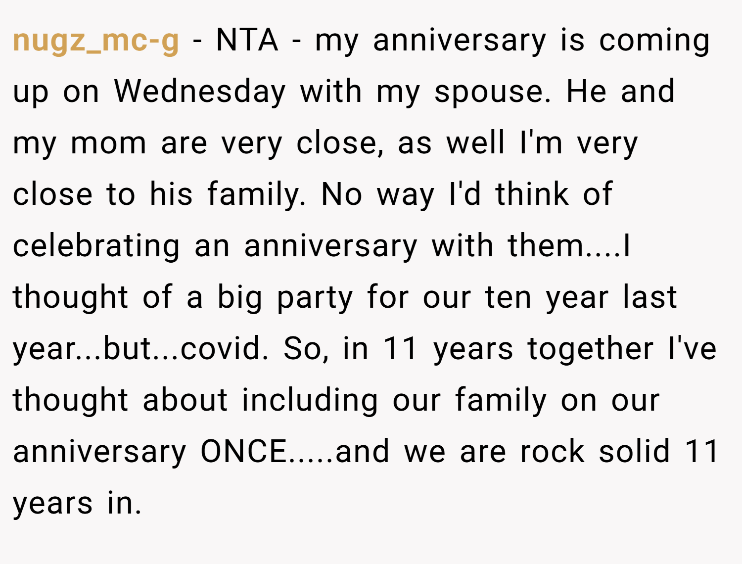 nugz_mc-g − NTA - my anniversary is coming up on Wednesday with my spouse. He and my mom are very close, as well I'm very close to his family. No way I'd think of celebrating an anniversary with them....I thought of a big party for our ten year last year...but...covid. So, in 11 years together I've thought about including our family on our anniversary ONCE.....and we are rock solid 11 years in.