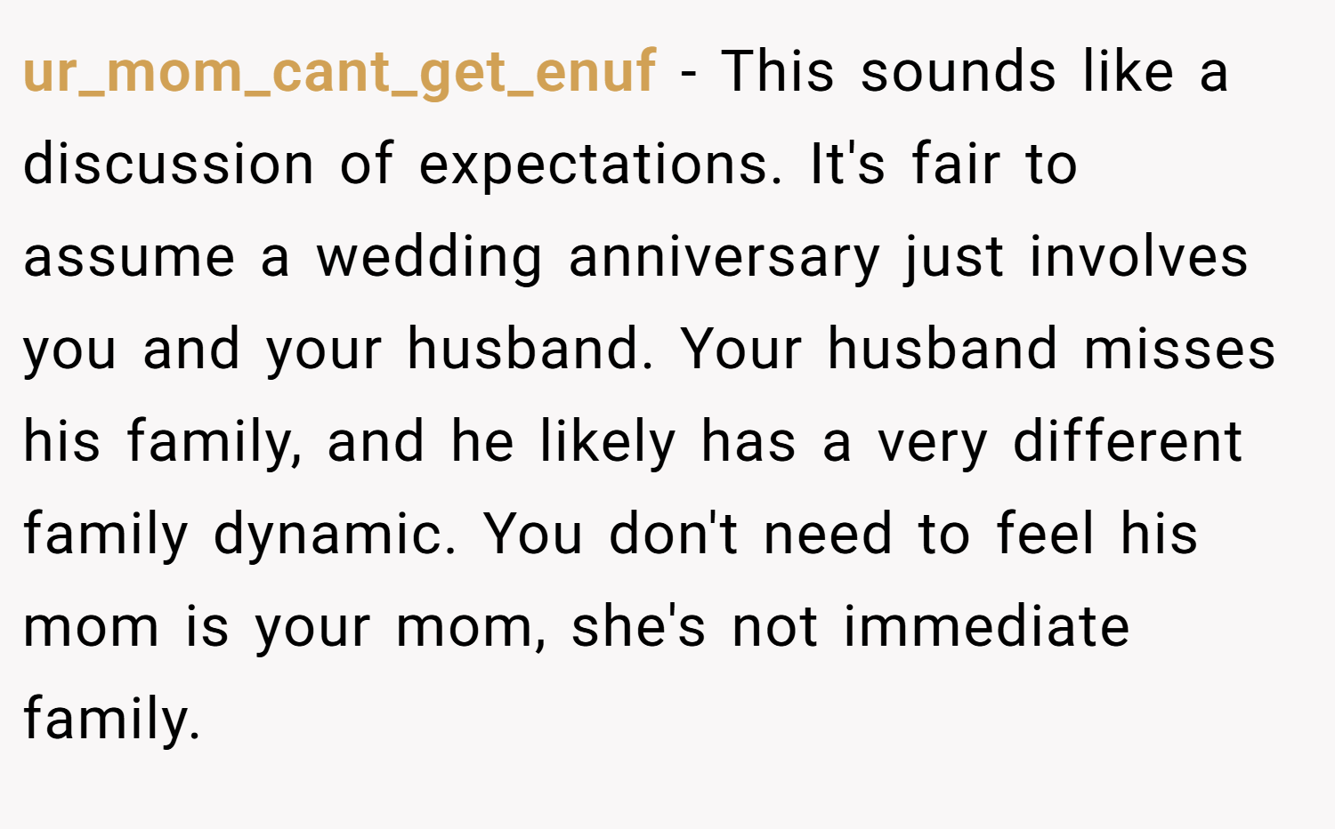 ur_mom_cant_get_enuf − This sounds like a discussion of expectations. It's fair to assume a wedding anniversary just involves you and your husband. Your husband misses his family, and he likely has a very different family dynamic. You don't need to feel his mom is your mom, she's not immediate family.