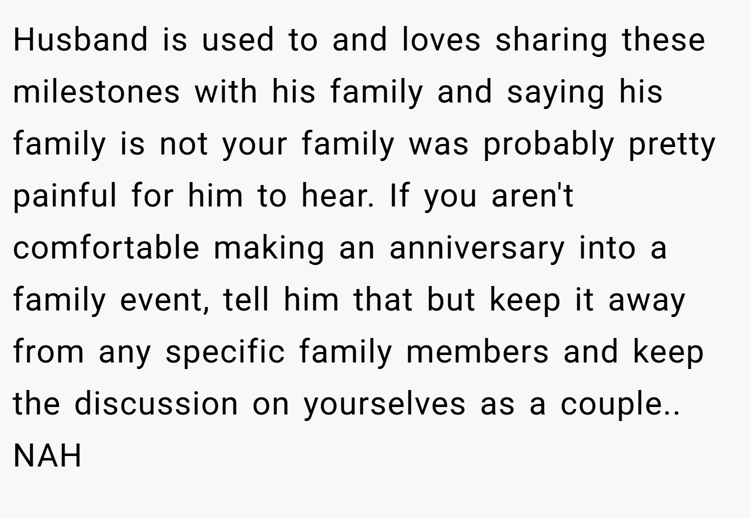 Husband is used to and loves sharing these milestones with his family and saying his family is not your family was probably pretty painful for him to hear. If you aren't comfortable making an anniversary into a family event, tell him that but keep it away from any specific family members and keep the discussion on yourselves as a couple.. NAH