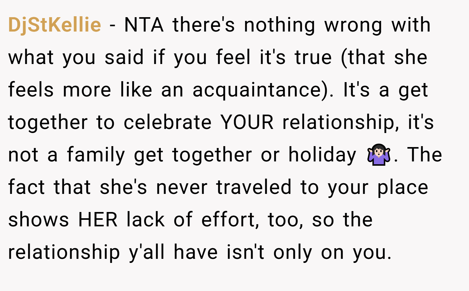 DjStKellie − NTA there's nothing wrong with what you said if you feel it's true (that she feels more like an acquaintance). It's a get together to celebrate YOUR relationship, it's not a family get together or holiday 🤷🏻. The fact that she's never traveled to your place shows HER lack of effort, too, so the relationship y'all have isn't only on you.