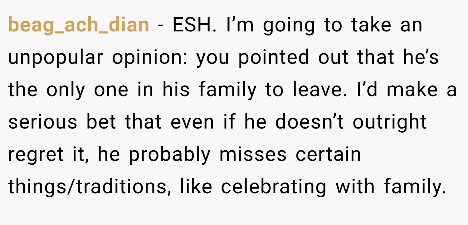 beag_ach_dian − ESH. I’m going to take an unpopular opinion: you pointed out that he’s the only one in his family to leave. I’d make a serious bet that even if he doesn’t outright regret it, he probably misses certain things/traditions, like celebrating with family.