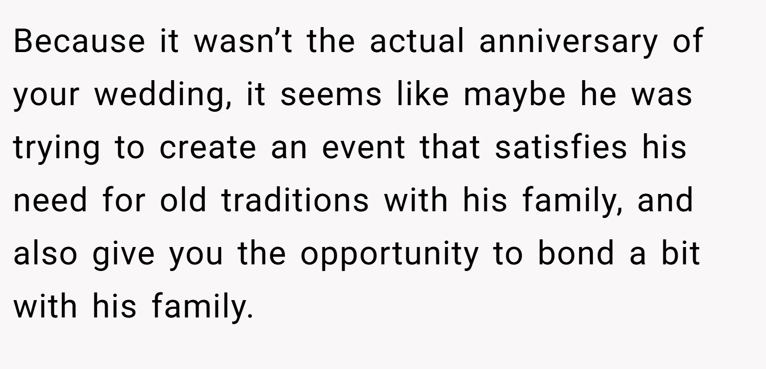 Because it wasn’t the actual anniversary of your wedding, it seems like maybe he was trying to create an event that satisfies his need for old traditions with his family, and also give you the opportunity to bond a bit with his family.