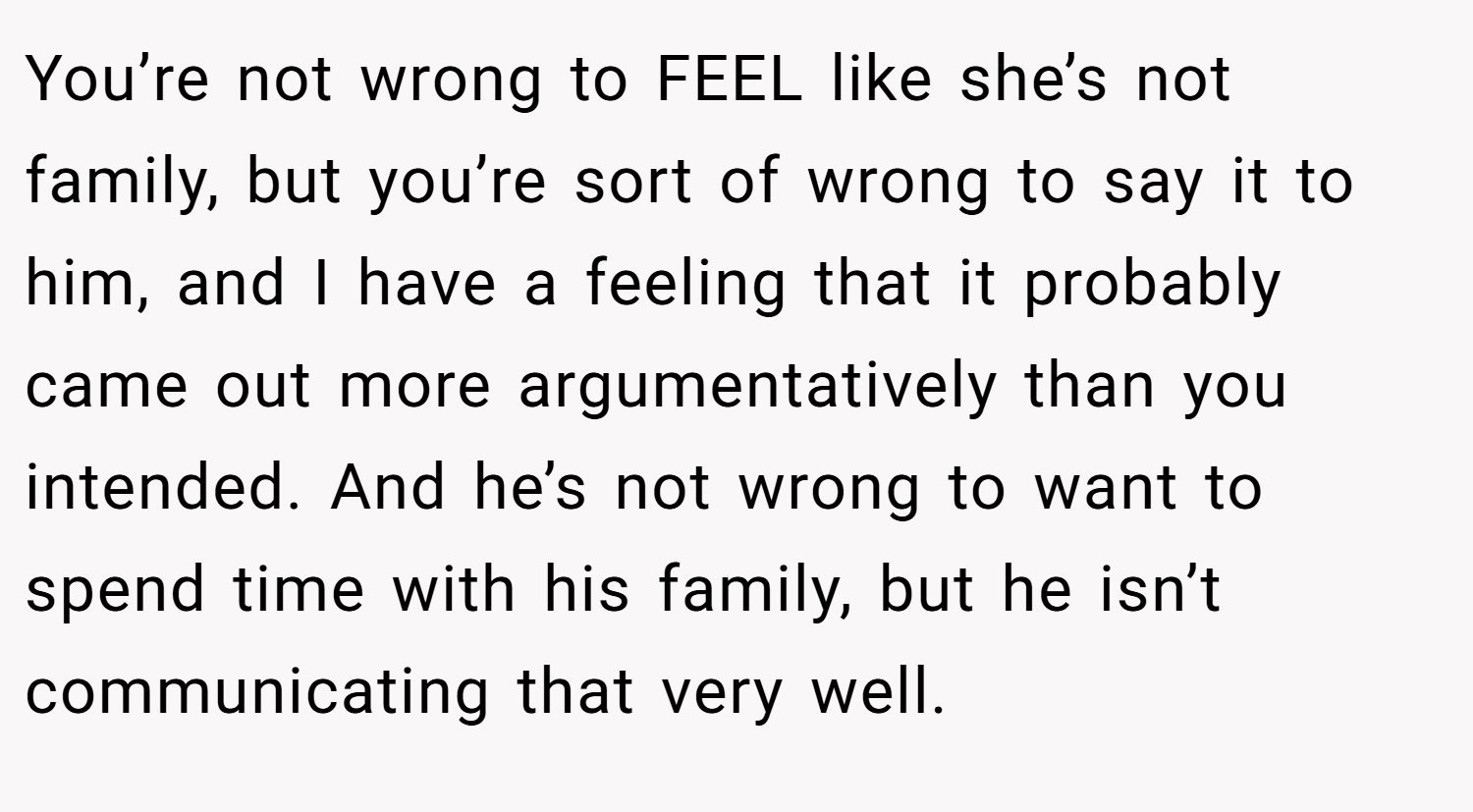 You’re not wrong to FEEL like she’s not family, but you’re sort of wrong to say it to him, and I have a feeling that it probably came out more argumentatively than you intended. And he’s not wrong to want to spend time with his family, but he isn’t communicating that very well.
