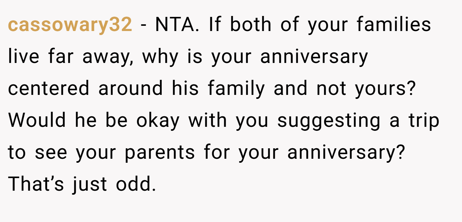 cassowary32 − NTA. If both of your families live far away, why is your anniversary centered around his family and not yours? Would he be okay with you suggesting a trip to see your parents for your anniversary? That’s just odd.