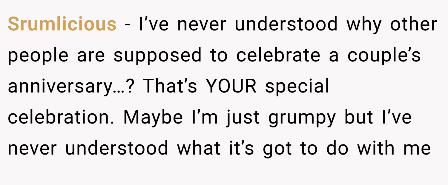 Srumlicious − I’ve never understood why other people are supposed to celebrate a couple’s anniversary…? That’s YOUR special celebration. Maybe I’m just grumpy but I’ve never understood what it’s got to do with me