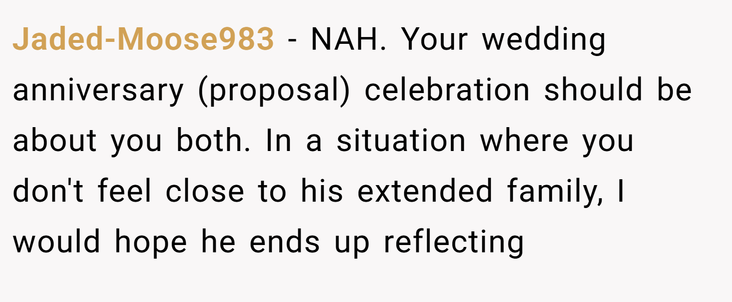 Jaded-Moose983 − NAH. Your wedding anniversary (proposal) celebration should be about you both. In a situation where you don't feel close to his extended family, I would hope he ends up reflecting