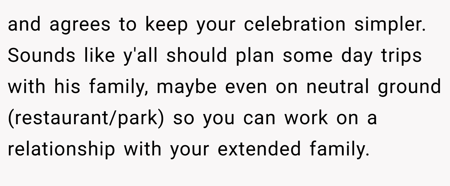 and agrees to keep your celebration simpler. Sounds like y'all should plan some day trips with his family, maybe even on neutral ground (restaurant/park) so you can work on a relationship with your extended family.