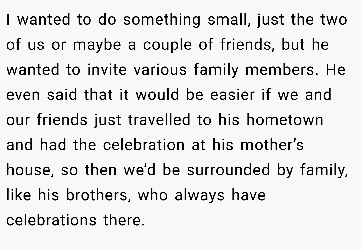 I wanted to do something small, just the two of us or maybe a couple of friends, but he wanted to invite various family members. He even said that it would be easier if we and our friends just travelled to his hometown and had the celebration at his mother’s house, so then we’d be surrounded by family, like his brothers, who always have celebrations there.