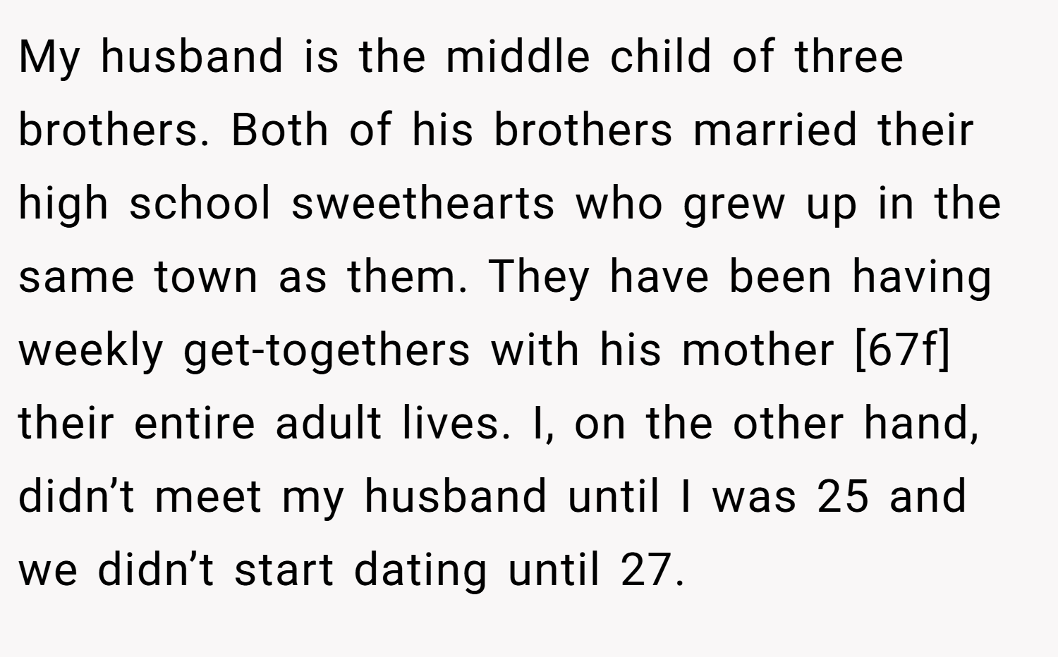 My husband is the middle child of three brothers. Both of his brothers married their high school sweethearts who grew up in the same town as them. They have been having weekly get-togethers with his mother [67f] their entire adult lives. I, on the other hand, didn’t meet my husband until I was 25 and we didn’t start dating until 27.
