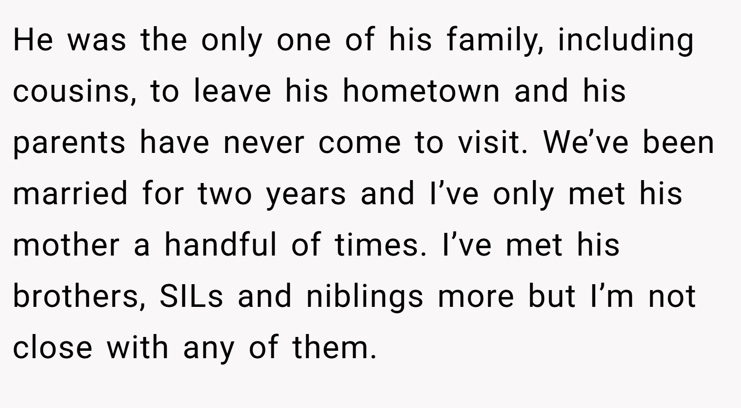 He was the only one of his family, including cousins, to leave his hometown and his parents have never come to visit. We’ve been married for two years and I’ve only met his mother a handful of times. I’ve met his brothers, SILs and niblings more but I’m not close with any of them.