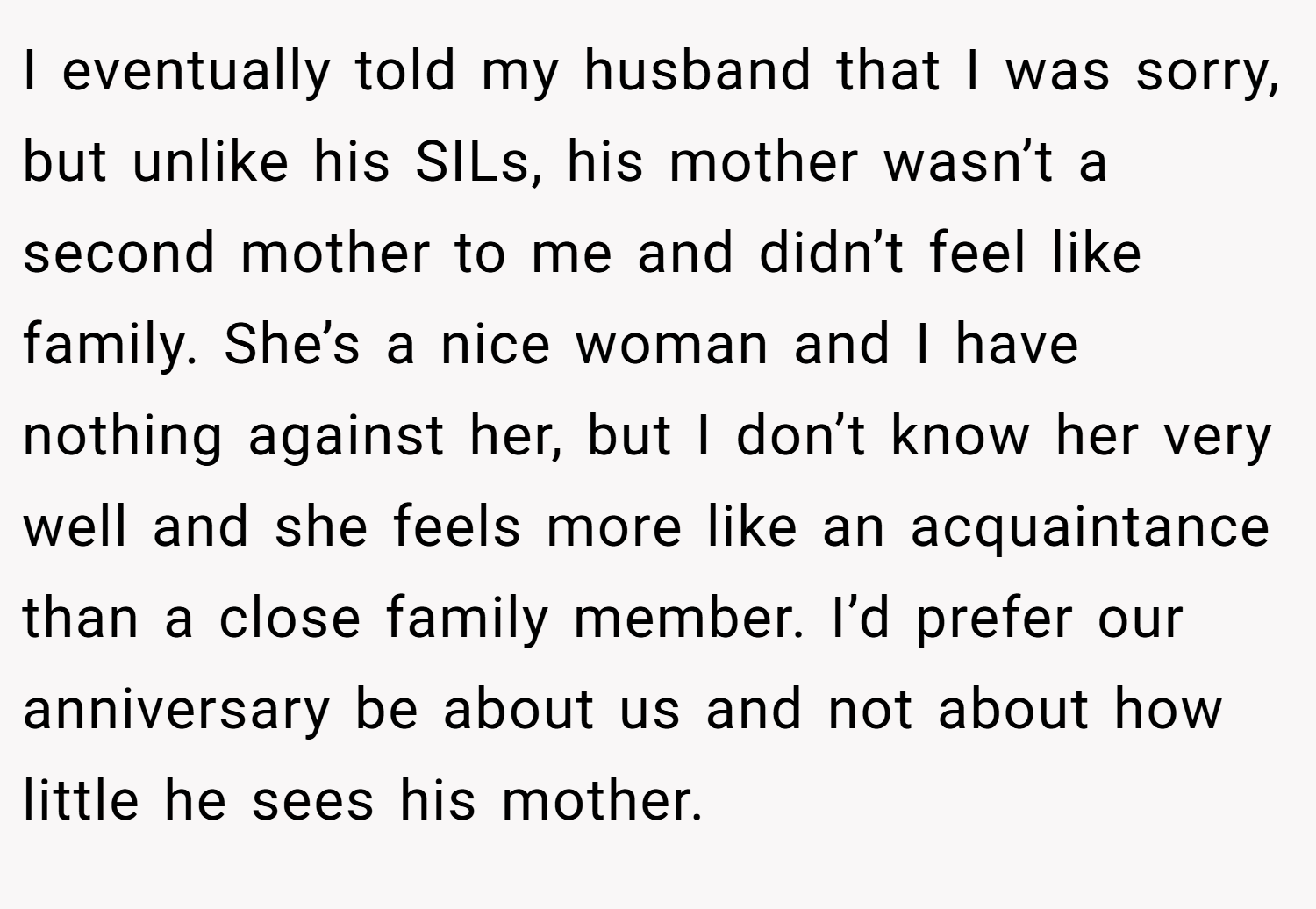 I eventually told my husband that I was sorry, but unlike his SILs, his mother wasn’t a second mother to me and didn’t feel like family. She’s a nice woman and I have nothing against her, but I don’t know her very well and she feels more like an acquaintance than a close family member. I’d prefer our anniversary be about us and not about how little he sees his mother.
