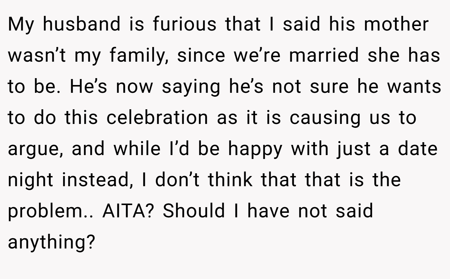 My husband is furious that I said his mother wasn’t my family, since we’re married she has to be. He’s now saying he’s not sure he wants to do this celebration as it is causing us to argue, and while I’d be happy with just a date night instead, I don’t think that that is the problem.. AITA? Should I have not said anything?