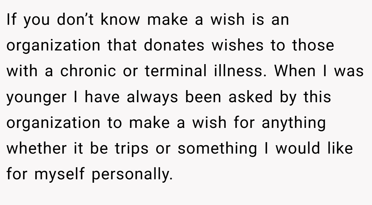 If you don’t know make a wish is an organization that donates wishes to those with a chronic or terminal illness. When I was younger I have always been asked by this organization to make a wish for anything whether it be trips or something I would like for myself personally.