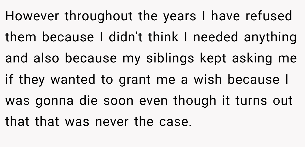 However throughout the years I have refused them because I didn’t think I needed anything and also because my siblings kept asking me if they wanted to grant me a wish because I was gonna die soon even though it turns out that that was never the case.