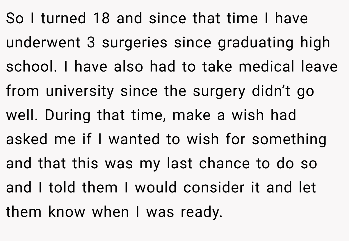 So I turned 18 and since that time I have underwent 3 surgeries since graduating high school. I have also had to take medical leave from university since the surgery didn’t go well. During that time, make a wish had asked me if I wanted to wish for something and that this was my last chance to do so and I told them I would consider it and let them know when I was ready.