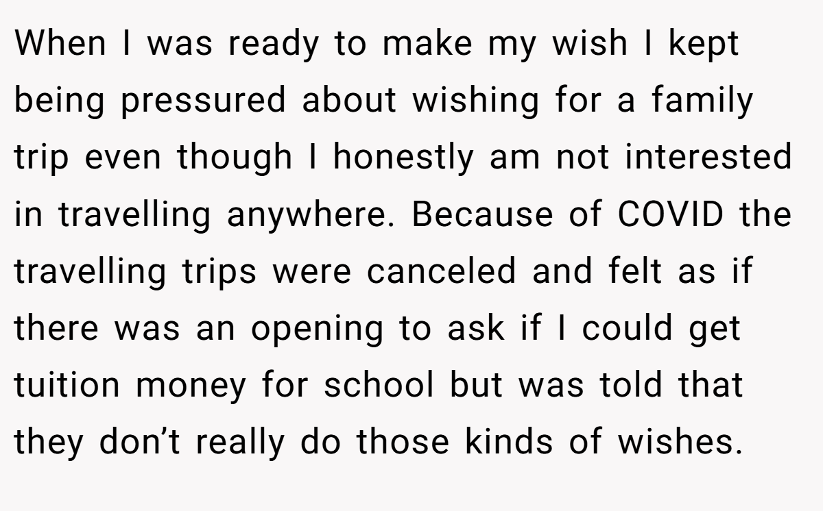 When I was ready to make my wish I kept being pressured about wishing for a family trip even though I honestly am not interested in travelling anywhere. Because of COVID the travelling trips were canceled and felt as if there was an opening to ask if I could get tuition money for school but was told that they don’t really do those kinds of wishes.