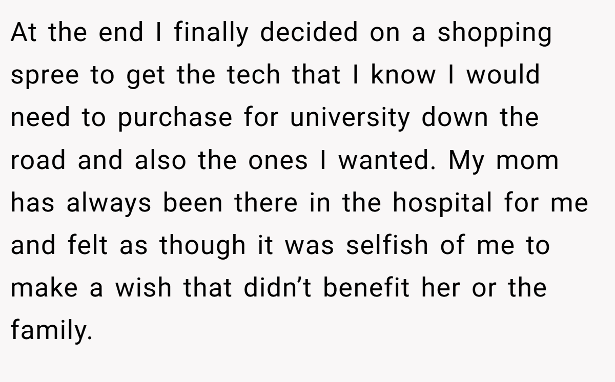 At the end I finally decided on a shopping spree to get the tech that I know I would need to purchase for university down the road and also the ones I wanted. My mom has always been there in the hospital for me and felt as though it was selfish of me to make a wish that didn’t benefit her or the family.