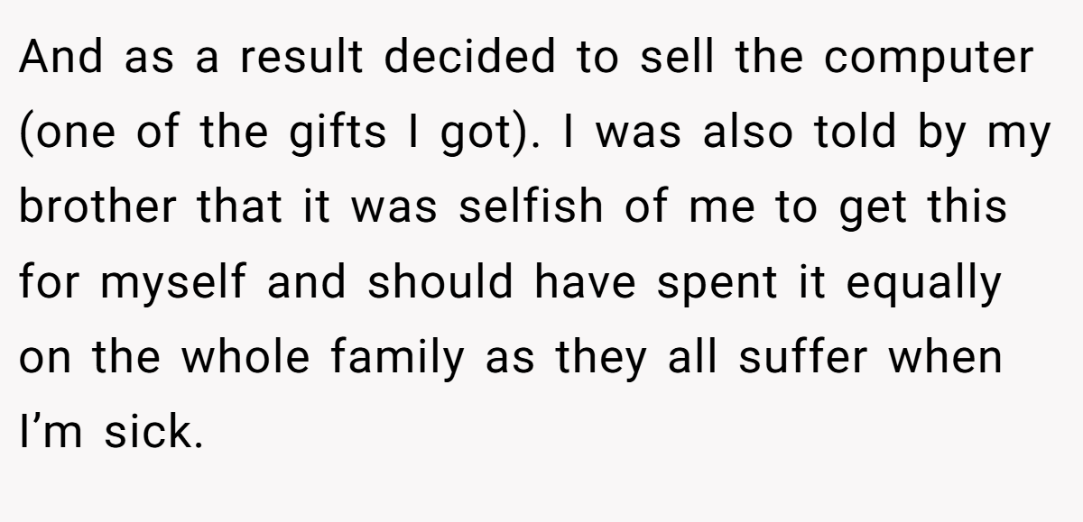 And as a result decided to sell the computer (one of the gifts I got). I was also told by my brother that it was selfish of me to get this for myself and should have spent it equally on the whole family as they all suffer when I’m sick.