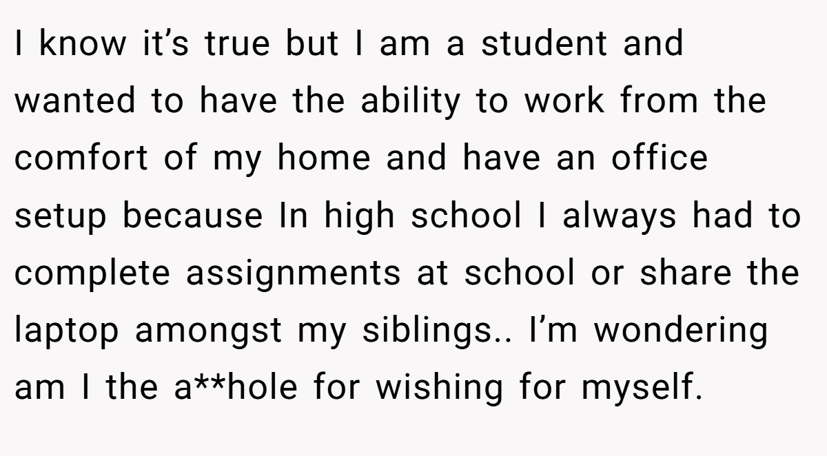 I know it’s true but I am a student and wanted to have the ability to work from the comfort of my home and have an office setup because In high school I always had to complete assignments at school or share the laptop amongst my siblings.. I’m wondering am I the a**hole for wishing for myself.