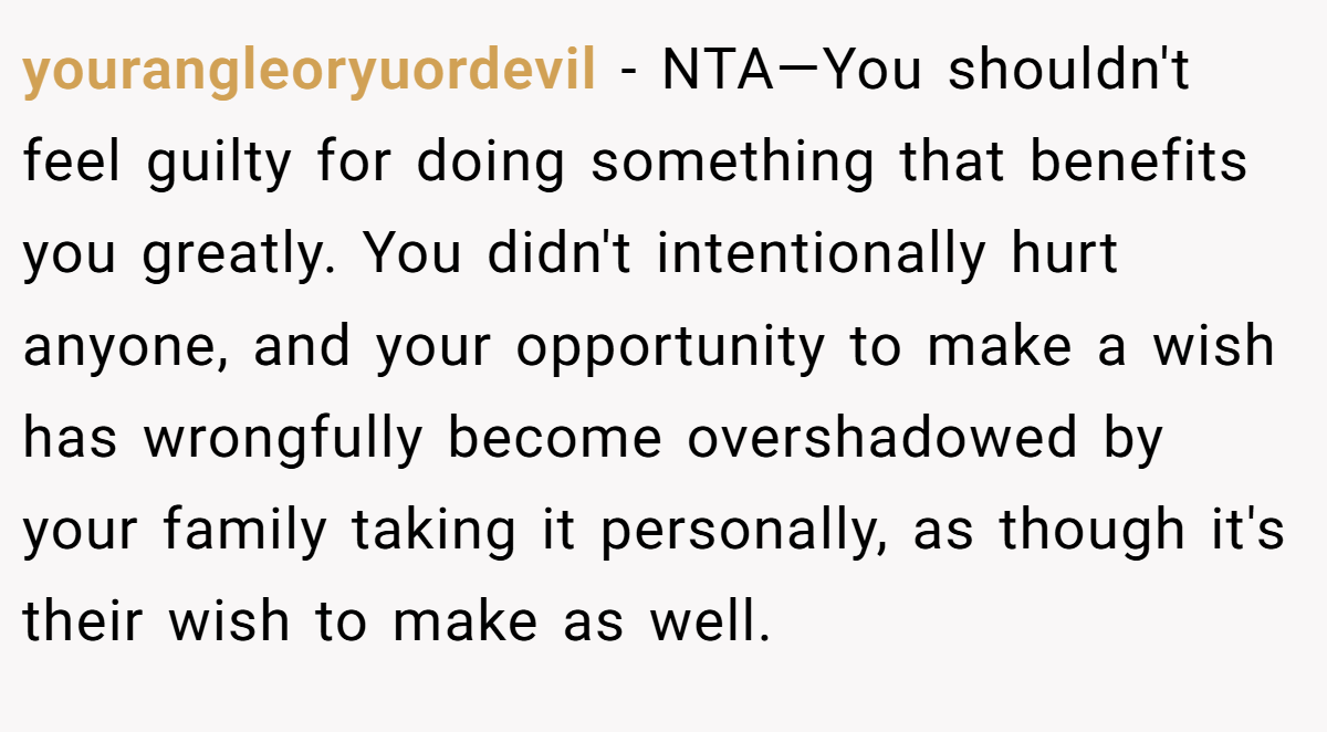 yourangleoryuordevil − NTA—You shouldn't feel guilty for doing something that benefits you greatly. You didn't intentionally hurt anyone, and your opportunity to make a wish has wrongfully become overshadowed by your family taking it personally, as though it's their wish to make as well.