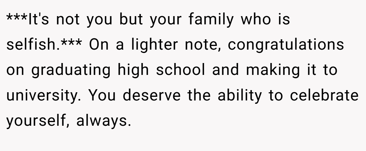***It's not you but your family who is selfish.*** On a lighter note, congratulations on graduating high school and making it to university. You deserve the ability to celebrate yourself, always.