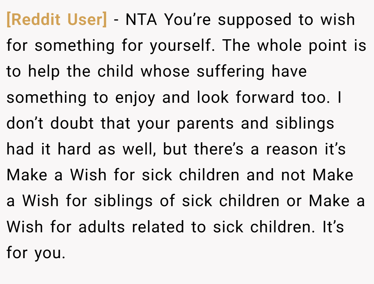 [Reddit User] − NTA You’re supposed to wish for something for yourself. The whole point is to help the child whose suffering have something to enjoy and look forward too. I don’t doubt that your parents and siblings had it hard as well, but there’s a reason it’s Make a Wish for sick children and not Make a Wish for siblings of sick children or Make a Wish for adults related to sick children. It’s for you.
