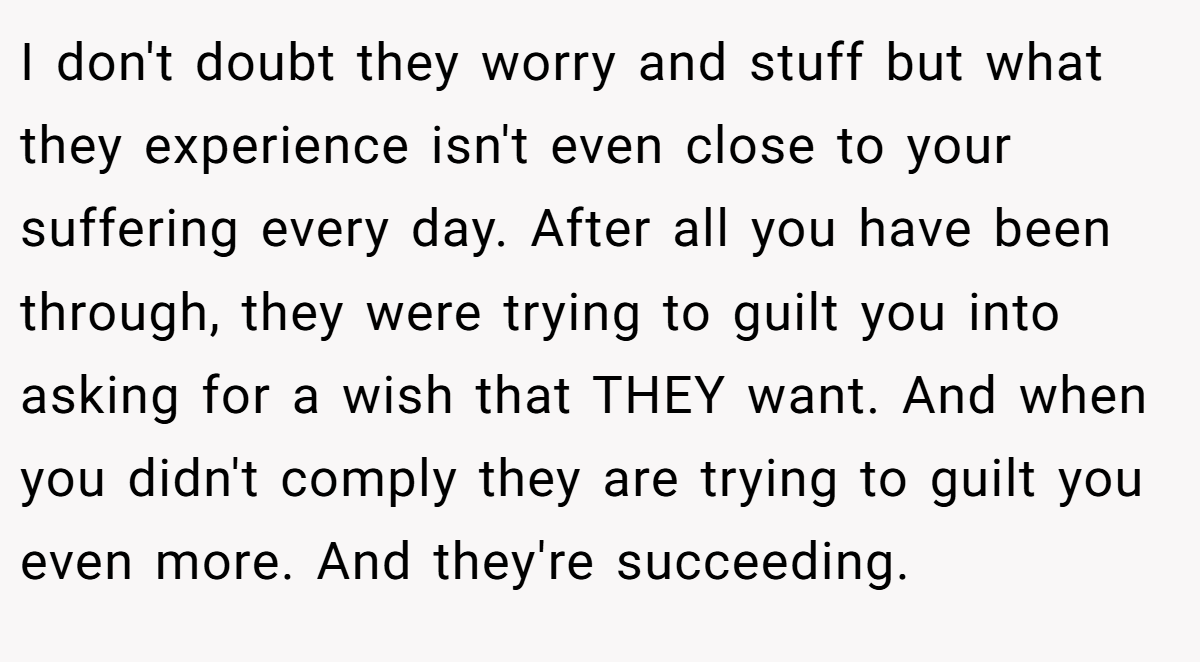 I don't doubt they worry and stuff but what they experience isn't even close to your suffering every day. After all you have been through, they were trying to guilt you into asking for a wish that THEY want. And when you didn't comply they are trying to guilt you even more. And they're succeeding.