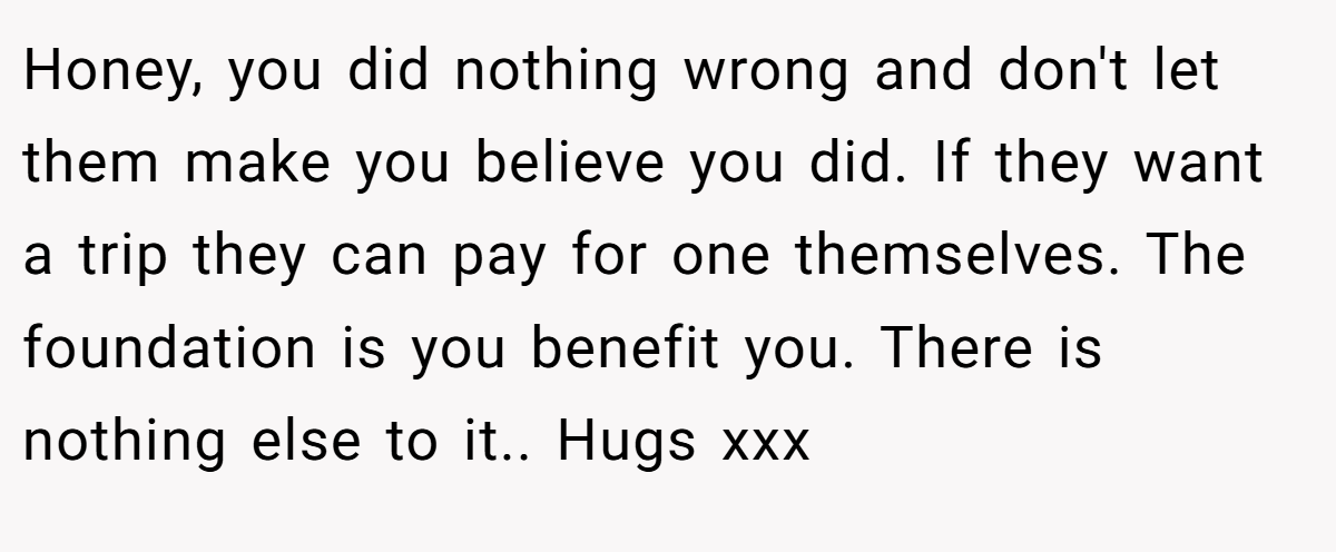 Honey, you did nothing wrong and don't let them make you believe you did. If they want a trip they can pay for one themselves. The foundation is you benefit you. There is nothing else to it.. Hugs xxx