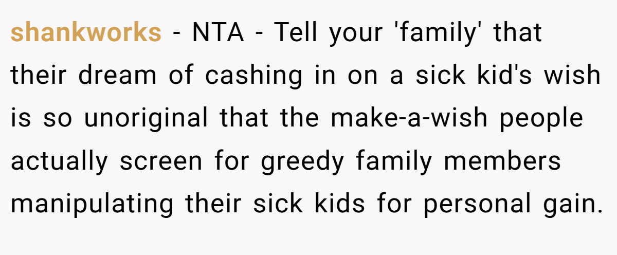 shankworks − NTA - Tell your 'family' that their dream of cashing in on a sick kid's wish is so unoriginal that the make-a-wish people actually screen for greedy family members manipulating their sick kids for personal gain.