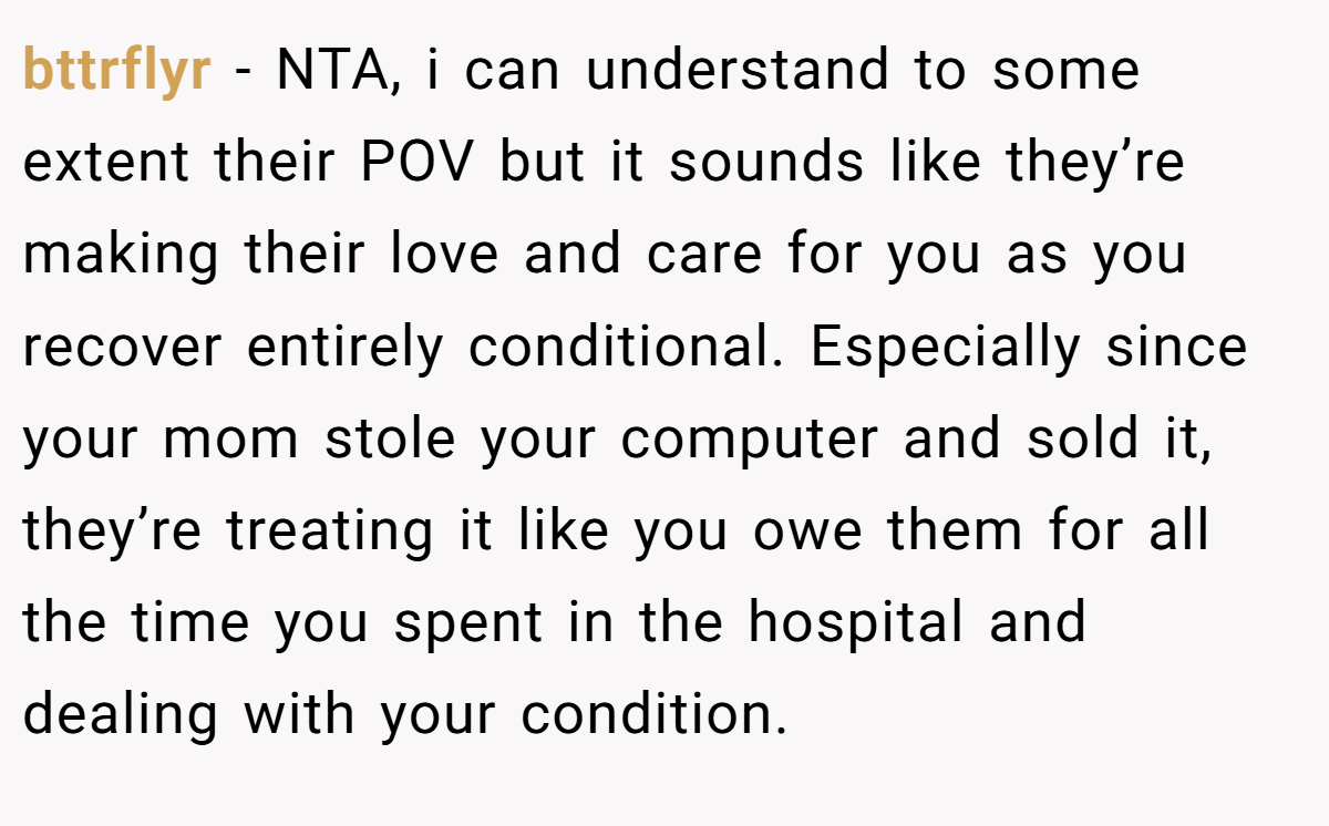 bttrflyr − NTA, i can understand to some extent their POV but it sounds like they’re making their love and care for you as you recover entirely conditional. Especially since your mom stole your computer and sold it, they’re treating it like you owe them for all the time you spent in the hospital and dealing with your condition.