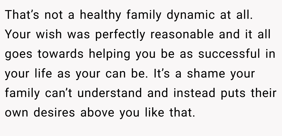That’s not a healthy family dynamic at all. Your wish was perfectly reasonable and it all goes towards helping you be as successful in your life as your can be. It’s a shame your family can’t understand and instead puts their own desires above you like that.