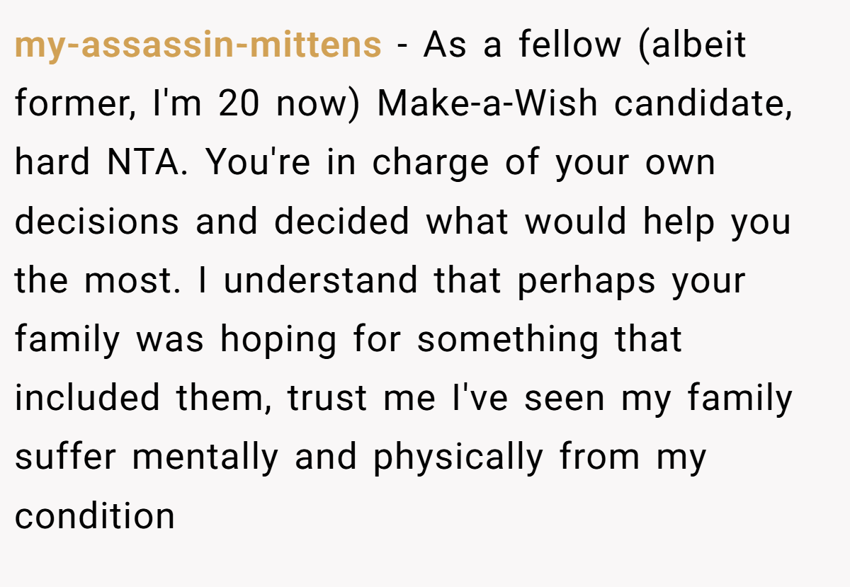 my-assassin-mittens − As a fellow (albeit former, I'm 20 now) Make-a-Wish candidate, hard NTA. You're in charge of your own decisions and decided what would help you the most. I understand that perhaps your family was hoping for something that included them, trust me I've seen my family suffer mentally and physically from my condition