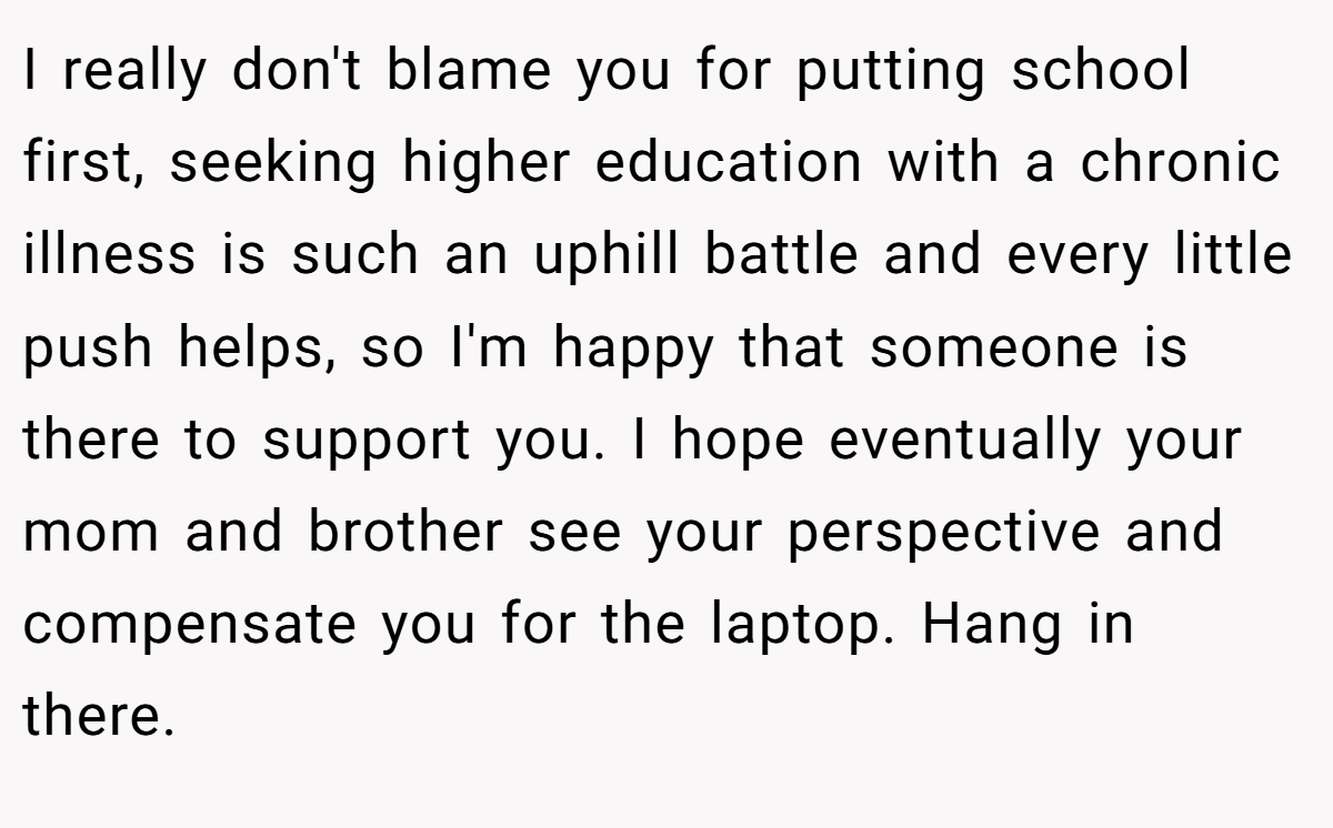 I really don't blame you for putting school first, seeking higher education with a chronic illness is such an uphill battle and every little push helps, so I'm happy that someone is there to support you. I hope eventually your mom and brother see your perspective and compensate you for the laptop. Hang in there.