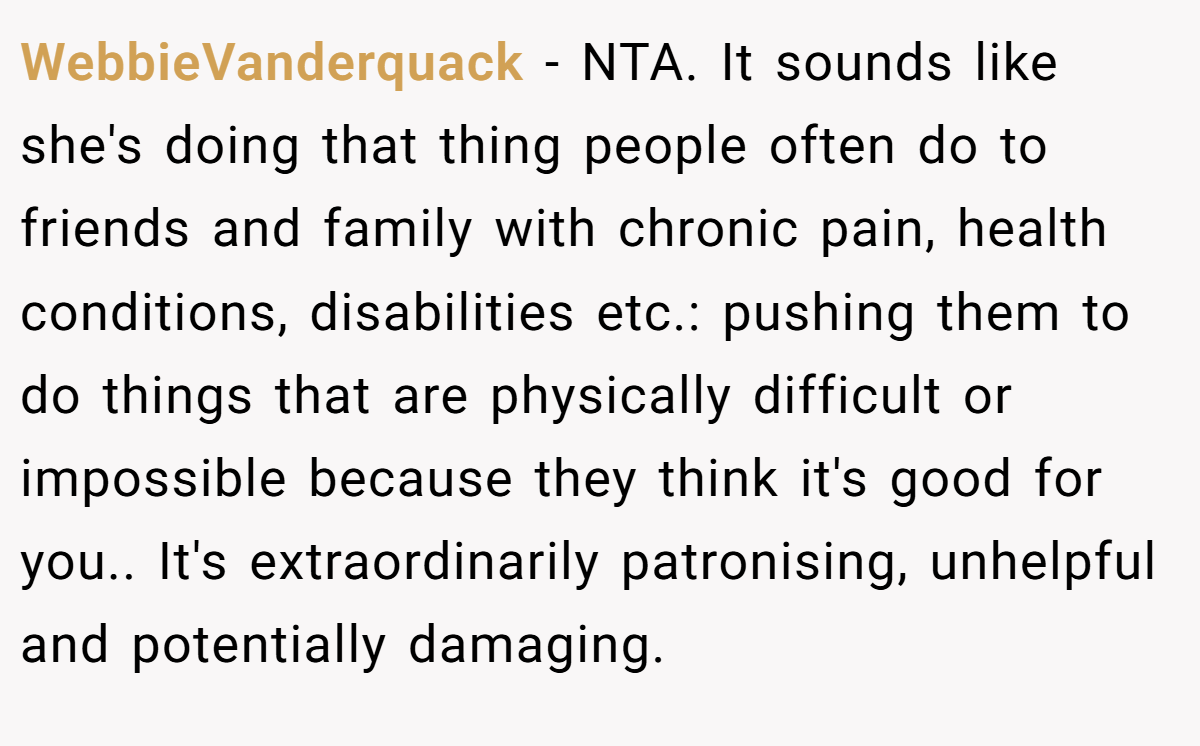 WebbieVanderquack − NTA. It sounds like she's doing that thing people often do to friends and family with chronic pain, health conditions, disabilities etc.: pushing them to do things that are physically difficult or impossible because they think it's good for you.. It's extraordinarily patronising, unhelpful and potentially damaging.