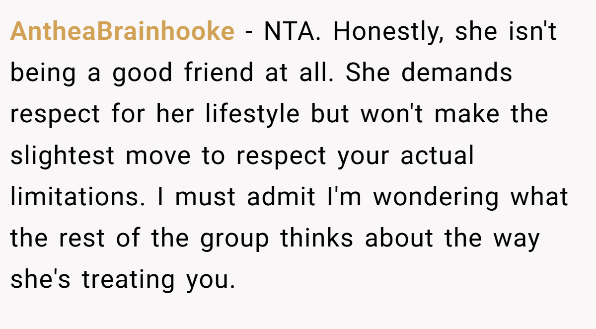 AntheaBrainhooke − NTA. Honestly, she isn't being a good friend at all. She demands respect for her lifestyle but won't make the slightest move to respect your actual limitations. I must admit I'm wondering what the rest of the group thinks about the way she's treating you.