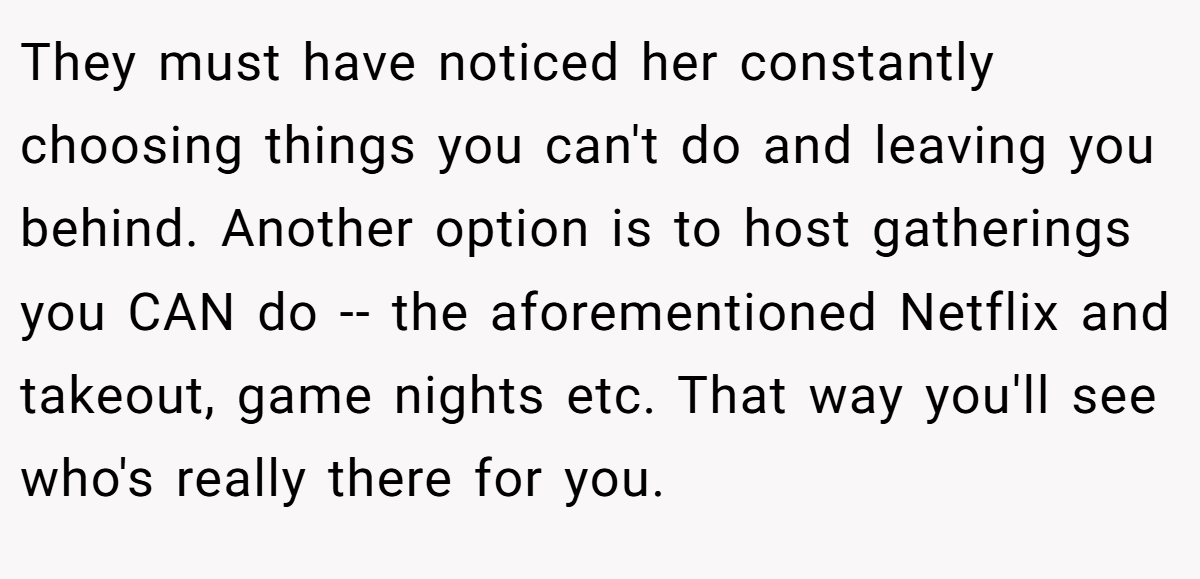 They must have noticed her constantly choosing things you can't do and leaving you behind. Another option is to host gatherings you CAN do -- the aforementioned Netflix and takeout, game nights etc. That way you'll see who's really there for you.