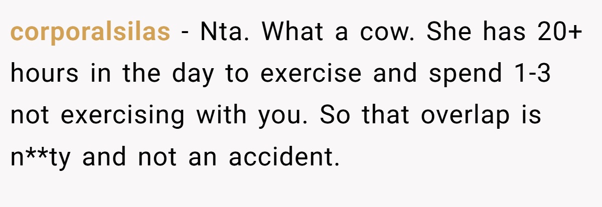 corporalsilas − Nta. What a cow. She has 20+ hours in the day to exercise and spend 1-3 not exercising with you. So that overlap is n**ty and not an accident.