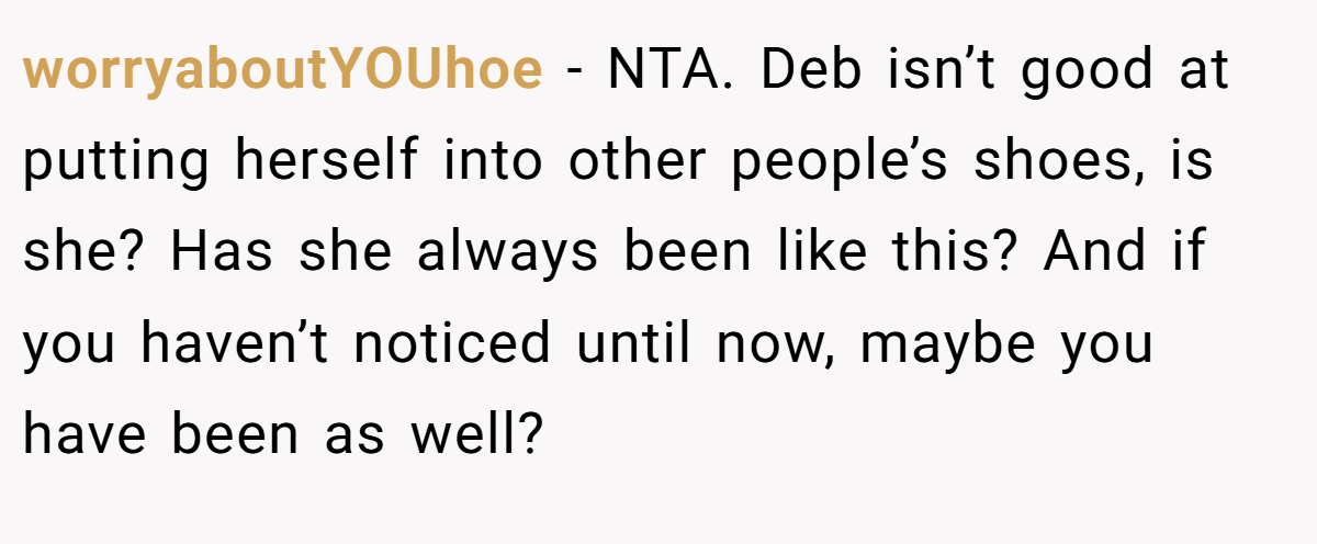 worryaboutYOUhoe − NTA. Deb isn’t good at putting herself into other people’s shoes, is she? Has she always been like this? And if you haven’t noticed until now, maybe you have been as well?
