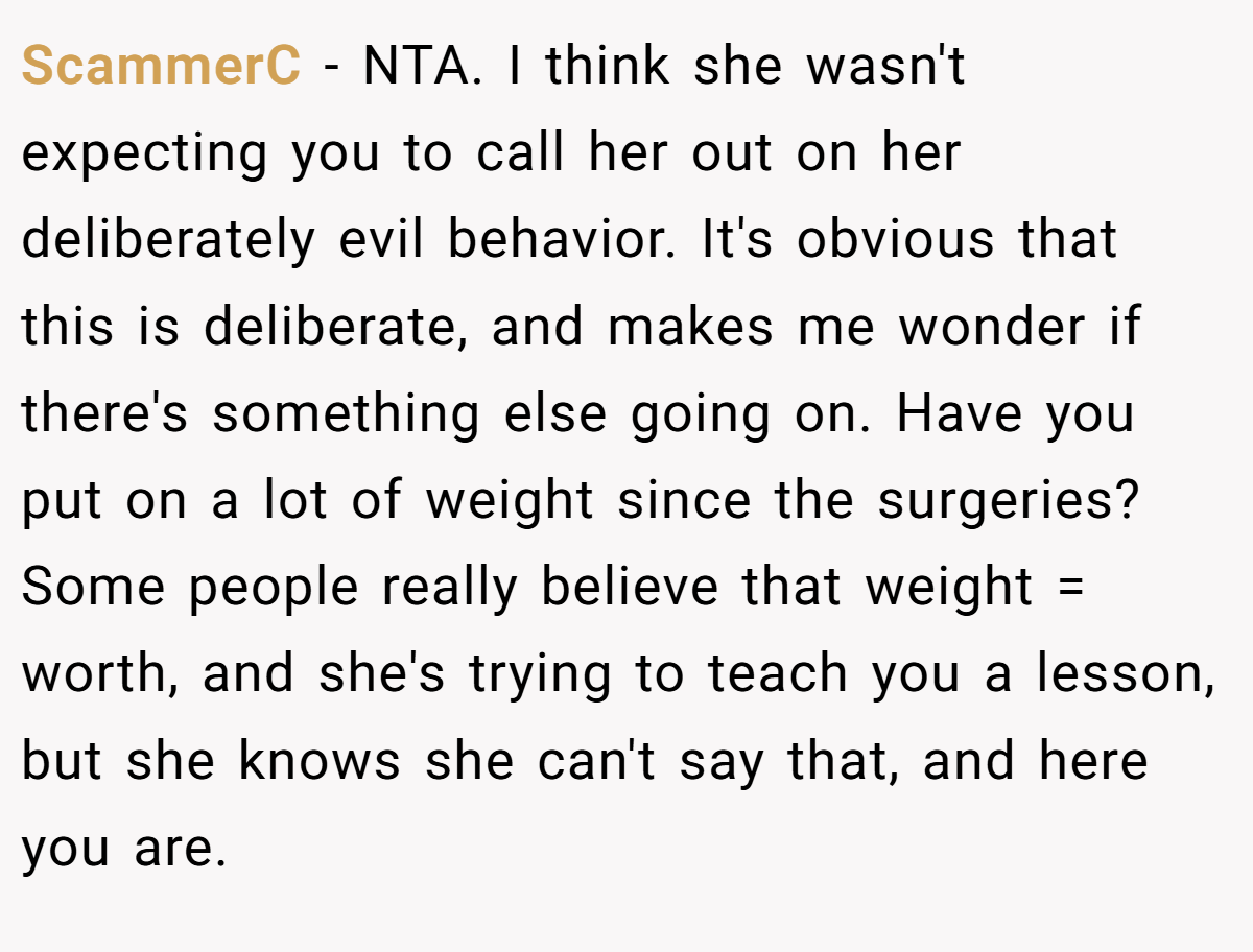 ScammerC − NTA. I think she wasn't expecting you to call her out on her deliberately evil behavior. It's obvious that this is deliberate, and makes me wonder if there's something else going on. Have you put on a lot of weight since the surgeries? Some people really believe that weight = worth, and she's trying to teach you a lesson, but she knows she can't say that, and here you are.