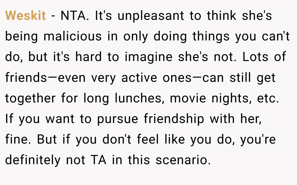 Weskit − NTA. It's unpleasant to think she's being malicious in only doing things you can't do, but it's hard to imagine she's not. Lots of friends—even very active ones—can still get together for long lunches, movie nights, etc. If you want to pursue friendship with her, fine. But if you don't feel like you do, you're definitely not TA in this scenario.