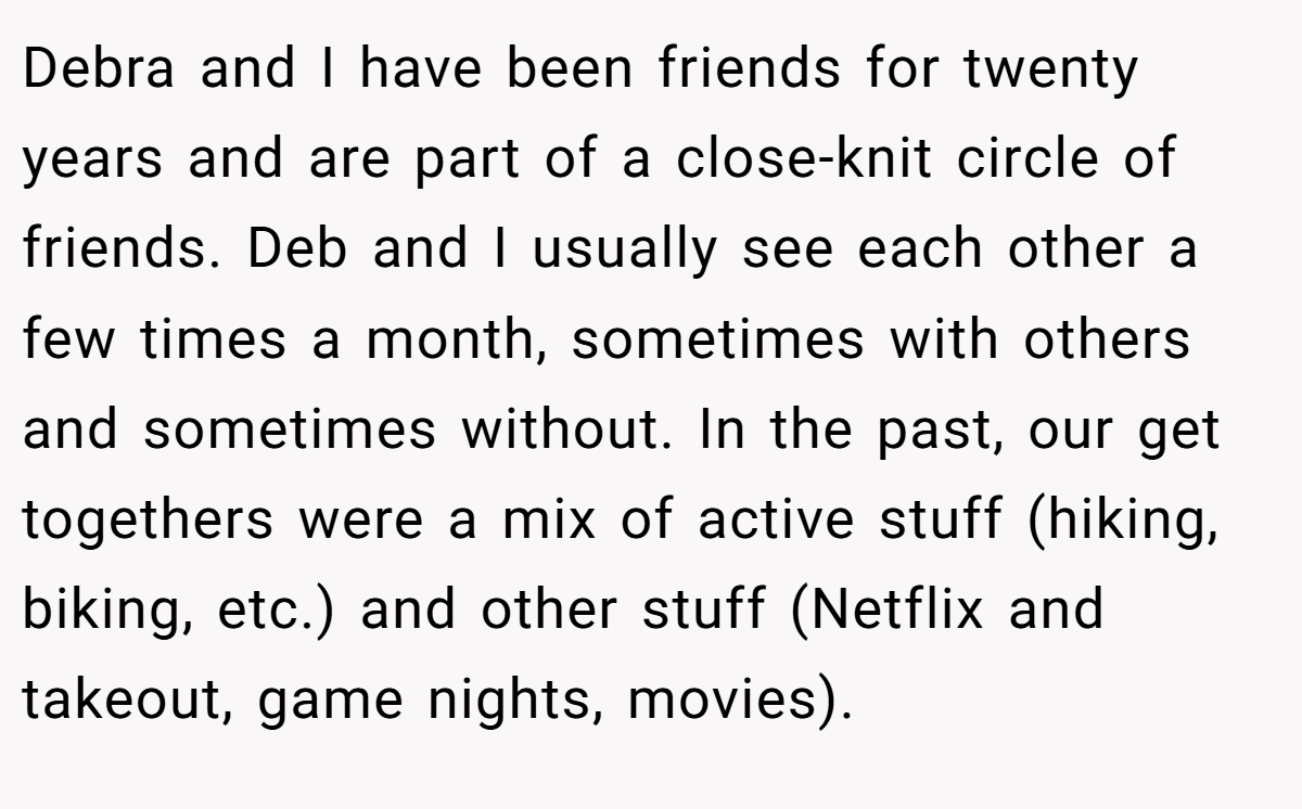 Debra and I have been friends for twenty years and are part of a close-knit circle of friends. Deb and I usually see each other a few times a month, sometimes with others and sometimes without. In the past, our get togethers were a mix of active stuff (hiking, biking, etc.) and other stuff (Netflix and takeout, game nights, movies).