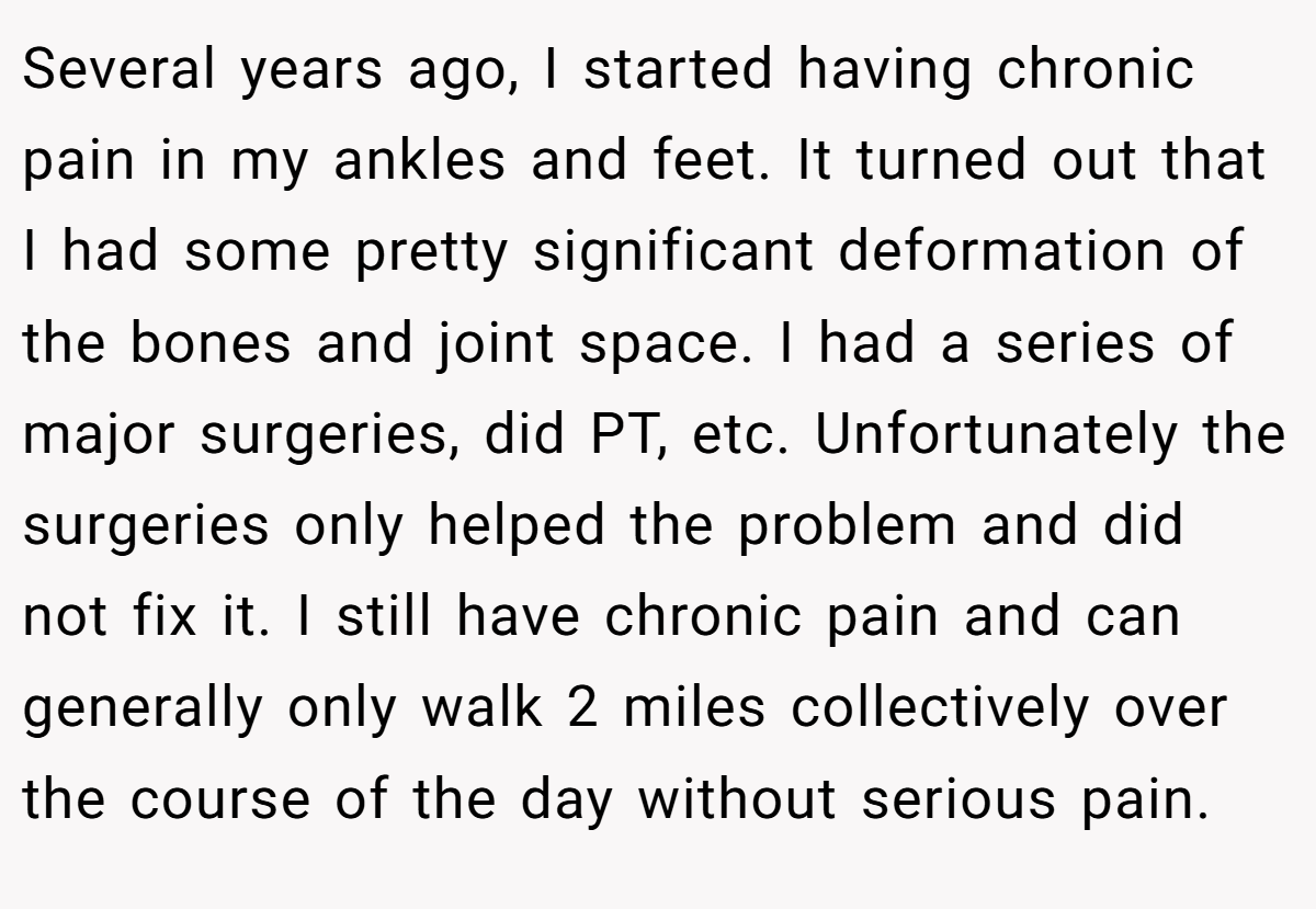 Several years ago, I started having chronic pain in my ankles and feet. It turned out that I had some pretty significant deformation of the bones and joint space. I had a series of major surgeries, did PT, etc. Unfortunately the surgeries only helped the problem and did not fix it. I still have chronic pain and can generally only walk 2 miles collectively over the course of the day without serious pain.