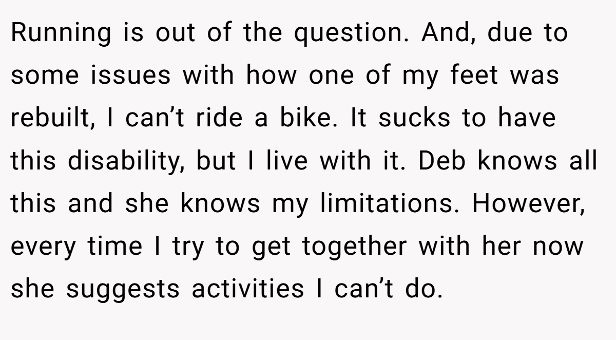 Running is out of the question. And, due to some issues with how one of my feet was rebuilt, I can’t ride a bike. It sucks to have this disability, but I live with it. Deb knows all this and she knows my limitations. However, every time I try to get together with her now she suggests activities I can’t do.