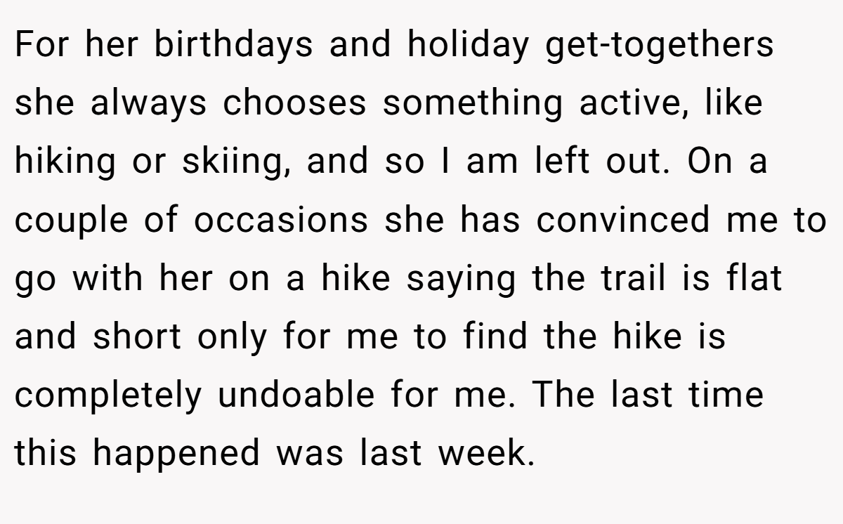 For her birthdays and holiday get-togethers she always chooses something active, like hiking or skiing, and so I am left out. On a couple of occasions she has convinced me to go with her on a hike saying the trail is flat and short only for me to find the hike is completely undoable for me. The last time this happened was last week.