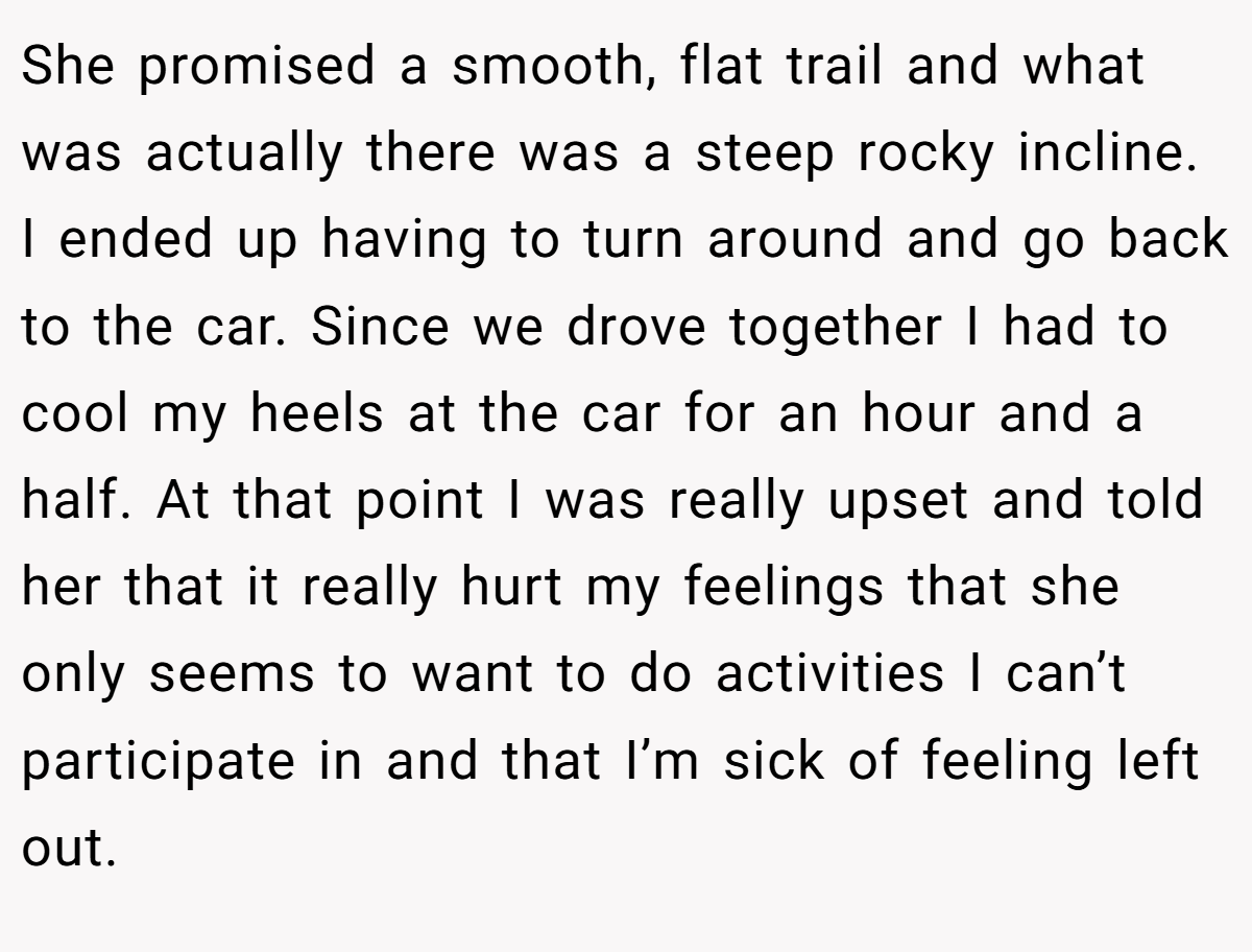 She promised a smooth, flat trail and what was actually there was a steep rocky incline. I ended up having to turn around and go back to the car. Since we drove together I had to cool my heels at the car for an hour and a half. At that point I was really upset and told her that it really hurt my feelings that she only seems to want to do activities I can’t participate in and that I’m sick of feeling left out.