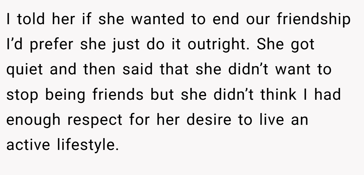 I told her if she wanted to end our friendship I’d prefer she just do it outright. She got quiet and then said that she didn’t want to stop being friends but she didn’t think I had enough respect for her desire to live an active lifestyle.