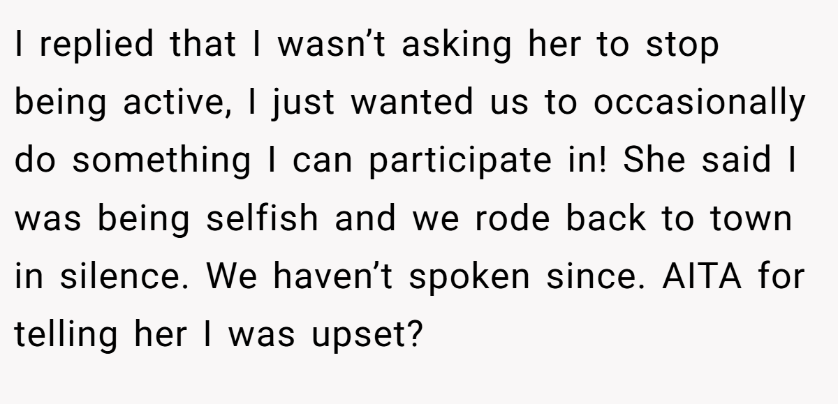 I replied that I wasn’t asking her to stop being active, I just wanted us to occasionally do something I can participate in! She said I was being selfish and we rode back to town in silence. We haven’t spoken since. AITA for telling her I was upset?